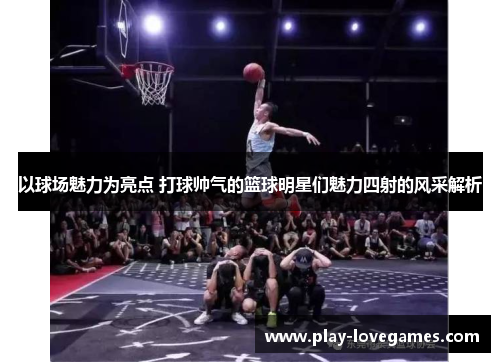 以球场魅力为亮点 打球帅气的篮球明星们魅力四射的风采解析