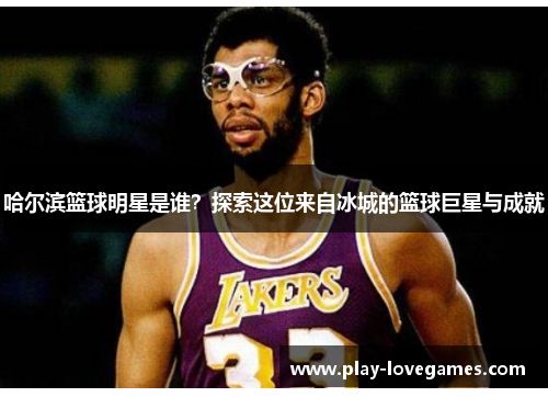 哈尔滨篮球明星是谁？探索这位来自冰城的篮球巨星与成就