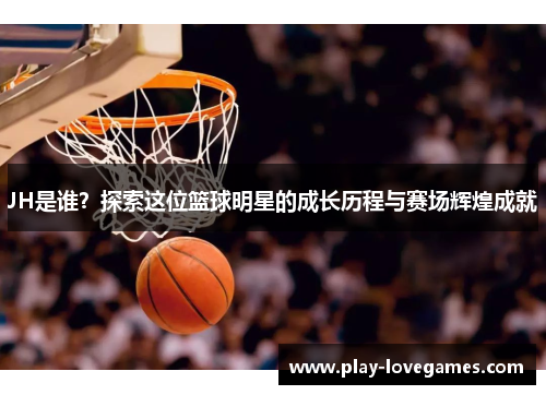 JH是谁？探索这位篮球明星的成长历程与赛场辉煌成就