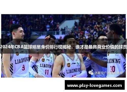 2024年CBA篮球明星身价排行榜揭秘，谁才是最具商业价值的球员