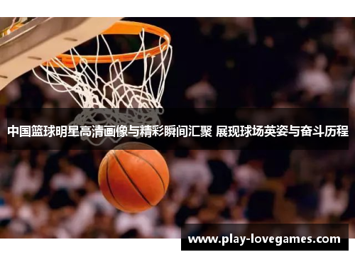 中国篮球明星高清画像与精彩瞬间汇聚 展现球场英姿与奋斗历程