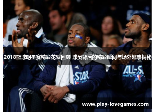 2018篮球明星赛精彩花絮回顾 球员背后的精彩瞬间与场外趣事揭秘