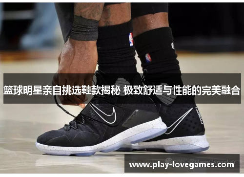 篮球明星亲自挑选鞋款揭秘 极致舒适与性能的完美融合