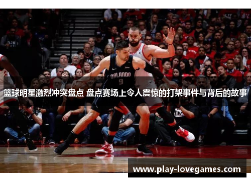 篮球明星激烈冲突盘点 盘点赛场上令人震惊的打架事件与背后的故事
