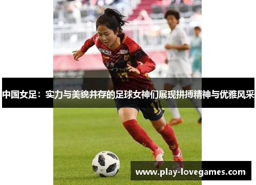 中国女足：实力与美貌并存的足球女神们展现拼搏精神与优雅风采