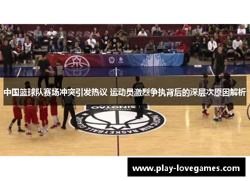 中国篮球队赛场冲突引发热议 运动员激烈争执背后的深层次原因解析