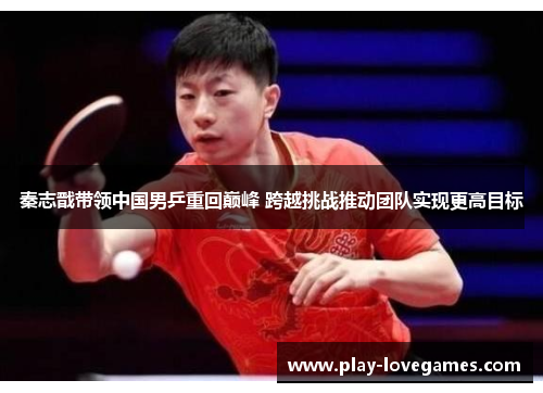 秦志戬带领中国男乒重回巅峰 跨越挑战推动团队实现更高目标