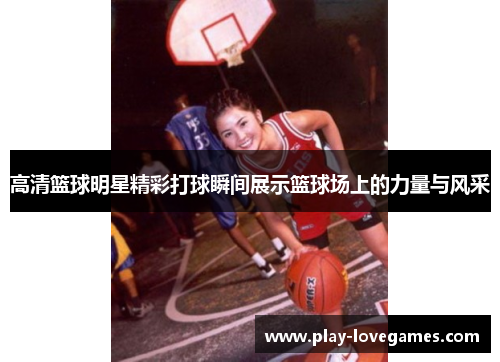 高清篮球明星精彩打球瞬间展示篮球场上的力量与风采