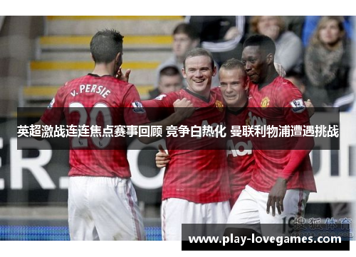 英超激战连连焦点赛事回顾 竞争白热化 曼联利物浦遭遇挑战