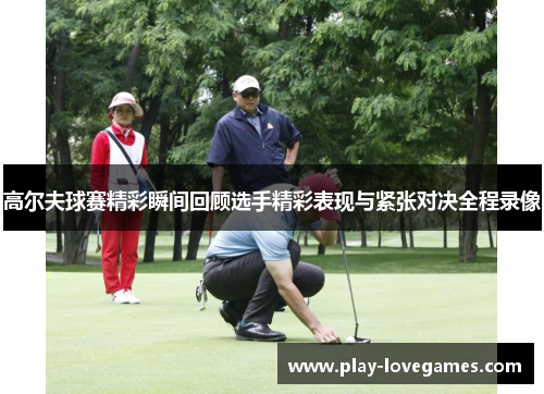 高尔夫球赛精彩瞬间回顾选手精彩表现与紧张对决全程录像